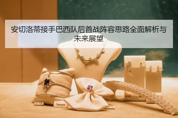 安切洛蒂接手巴西队后首战阵容思路全面解析与未来展望