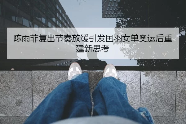 陈雨菲复出节奏放缓引发国羽女单奥运后重建新思考