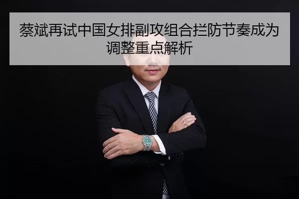 蔡斌再试中国女排副攻组合拦防节奏成为调整重点解析