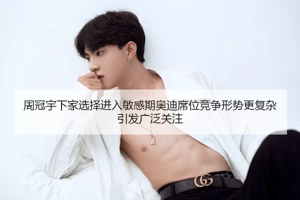 周冠宇下家选择进入敏感期奥迪席位竞争形势更复杂引发广泛关注