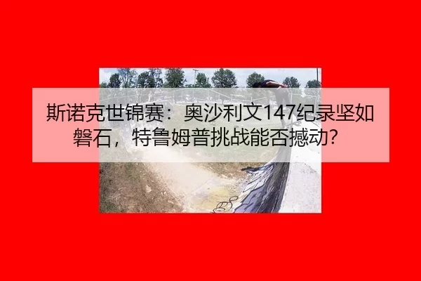 斯诺克世锦赛：奥沙利文147纪录坚如磐石，特鲁姆普挑战能否撼动？