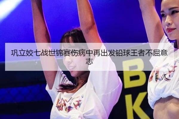 巩立姣七战世锦赛伤病中再出发铅球王者不屈意志