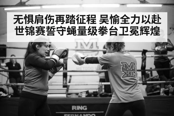 无惧肩伤再踏征程 吴愉全力以赴世锦赛誓守蝇量级拳台卫冕辉煌