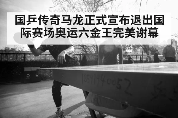 国乒传奇马龙正式宣布退出国际赛场奥运六金王完美谢幕