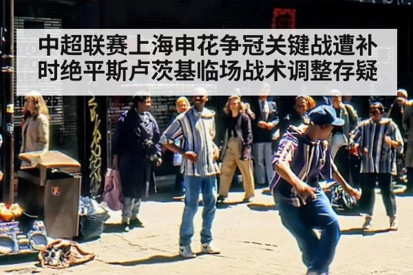 中超联赛上海申花争冠关键战遭补时绝平斯卢茨基临场战术调整存疑